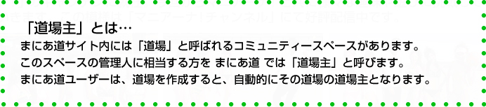 ｢道場主｣とは･･･まにあ道サイト内には｢道場｣と呼ばれるコミュニティースペースがあります。このスペースの管理人に相当する方を まにあ道では｢道場主｣と呼びます。まにあ道ユーザーは、道場を作成すると 自動的にその道場の道場主となります。