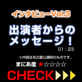 インタビューVol.3出演者からのメッセージ！内容は名古屋公演時のものです。01:23 まにあ度1