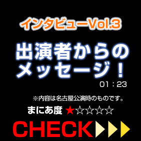 独占インタビューVol.3出演者からのメッセージ！内容は名古屋公演時のものです。01:23 まにあ度1